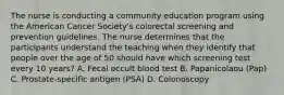 The nurse is conducting a community education program using the American Cancer Society's colorectal screening and prevention guidelines. The nurse determines that the participants understand the teaching when they identify that people over the age of 50 should have which screening test every 10 years? A. Fecal occult blood test B. Papanicolaou (Pap) C. Prostate-specific antigen (PSA) D. Colonoscopy