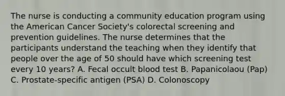 The nurse is conducting a community education program using the American Cancer Society's colorectal screening and prevention guidelines. The nurse determines that the participants understand the teaching when they identify that people over the age of 50 should have which screening test every 10 years? A. Fecal occult blood test B. Papanicolaou (Pap) C. Prostate-specific antigen (PSA) D. Colonoscopy