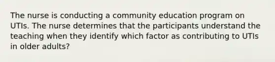 The nurse is conducting a community education program on UTIs. The nurse determines that the participants understand the teaching when they identify which factor as contributing to UTIs in older adults?