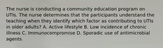 The nurse is conducting a community education program on UTIs. The nurse determines that the participants understand the teaching when they identify which factor as contributing to UTIs in older adults? A. Active lifestyle B. Low incidence of chronic illness C. Immunocompromise D. Sporadic use of antimicrobial agents