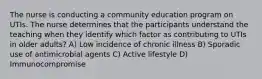 The nurse is conducting a community education program on UTIs. The nurse determines that the participants understand the teaching when they identify which factor as contributing to UTIs in older adults? A) Low incidence of chronic illness B) Sporadic use of antimicrobial agents C) Active lifestyle D) Immunocompromise