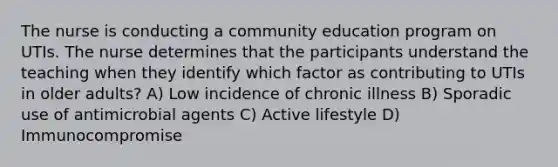 The nurse is conducting a community education program on UTIs. The nurse determines that the participants understand the teaching when they identify which factor as contributing to UTIs in older adults? A) Low incidence of chronic illness B) Sporadic use of antimicrobial agents C) Active lifestyle D) Immunocompromise