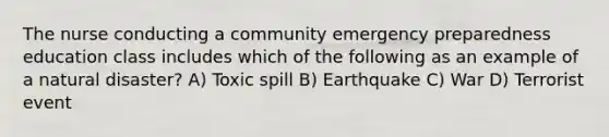 The nurse conducting a community emergency preparedness education class includes which of the following as an example of a natural disaster? A) Toxic spill B) Earthquake C) War D) Terrorist event