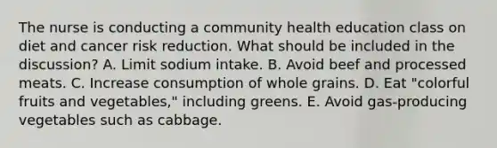 The nurse is conducting a community health education class on diet and cancer risk reduction. What should be included in the discussion? A. Limit sodium intake. B. Avoid beef and processed meats. C. Increase consumption of whole grains. D. Eat "colorful fruits and vegetables," including greens. E. Avoid gas-producing vegetables such as cabbage.