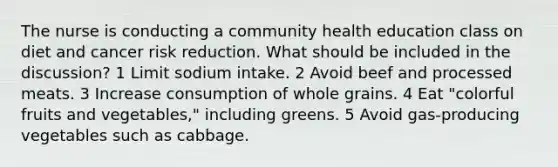 The nurse is conducting a community health education class on diet and cancer risk reduction. What should be included in the discussion? 1 Limit sodium intake. 2 Avoid beef and processed meats. 3 Increase consumption of whole grains. 4 Eat "colorful fruits and vegetables," including greens. 5 Avoid gas-producing vegetables such as cabbage.