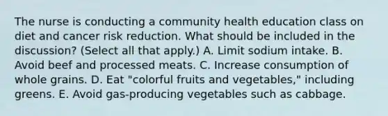 The nurse is conducting a community health education class on diet and cancer risk reduction. What should be included in the discussion? (Select all that apply.) A. Limit sodium intake. B. Avoid beef and processed meats. C. Increase consumption of whole grains. D. Eat "colorful fruits and vegetables," including greens. E. Avoid gas-producing vegetables such as cabbage.