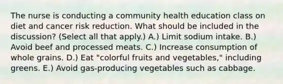 The nurse is conducting a community health education class on diet and cancer risk reduction. What should be included in the discussion? (Select all that apply.) A.) Limit sodium intake. B.) Avoid beef and processed meats. C.) Increase consumption of whole grains. D.) Eat "colorful fruits and vegetables," including greens. E.) Avoid gas-producing vegetables such as cabbage.