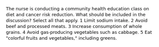 The nurse is conducting a community health education class on diet and cancer risk reduction. What should be included in the discussion? Select all that apply. 1 Limit sodium intake. 2 Avoid beef and processed meats. 3 Increase consumption of whole grains. 4 Avoid gas-producing vegetables such as cabbage. 5 Eat "colorful fruits and vegetables," including greens.