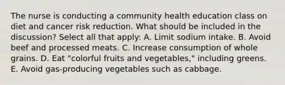 The nurse is conducting a community health education class on diet and cancer risk reduction. What should be included in the discussion? Select all that apply: A. Limit sodium intake. B. Avoid beef and processed meats. C. Increase consumption of whole grains. D. Eat "colorful fruits and vegetables," including greens. E. Avoid gas-producing vegetables such as cabbage.