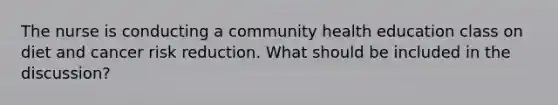 The nurse is conducting a community health education class on diet and cancer risk reduction. What should be included in the discussion?