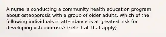 A nurse is conducting a community health education program about osteoporosis with a group of older adults. Which of the following individuals in attendance is at greatest risk for developing osteoporosis? (select all that apply)