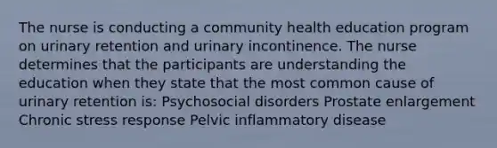 The nurse is conducting a community health education program on urinary retention and urinary incontinence. The nurse determines that the participants are understanding the education when they state that the most common cause of urinary retention is: Psychosocial disorders Prostate enlargement Chronic stress response Pelvic inflammatory disease