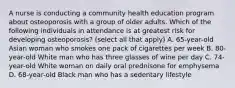 A nurse is conducting a community health education program about osteoporosis with a group of older adults. Which of the following individuals in attendance is at greatest risk for developing osteoporosis? (select all that apply) A. 65-year-old Asian woman who smokes one pack of cigarettes per week B. 80-year-old White man who has three glasses of wine per day C. 74-year-old White woman on daily oral prednisone for emphysema D. 68-year-old Black man who has a sedentary lifestyle