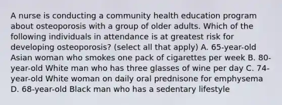 A nurse is conducting a community health education program about osteoporosis with a group of older adults. Which of the following individuals in attendance is at greatest risk for developing osteoporosis? (select all that apply) A. 65-year-old Asian woman who smokes one pack of cigarettes per week B. 80-year-old White man who has three glasses of wine per day C. 74-year-old White woman on daily oral prednisone for emphysema D. 68-year-old Black man who has a sedentary lifestyle