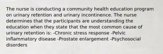 The nurse is conducting a community health education program on urinary retention and urinary incontinence. The nurse determines that the participants are understanding the education when they state that the most common cause of urinary retention is: -Chronic stress response -Pelvic inflammatory disease -Prostate enlargement -Psychosocial disorders