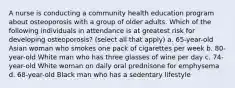 A nurse is conducting a community health education program about osteoporosis with a group of older adults. Which of the following individuals in attendance is at greatest risk for developing osteoporosis? (select all that apply) a. 65-year-old Asian woman who smokes one pack of cigarettes per week b. 80-year-old White man who has three glasses of wine per day c. 74-year-old White woman on daily oral prednisone for emphysema d. 68-year-old Black man who has a sedentary lifestyle