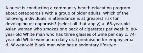 A nurse is conducting a community health education program about osteoporosis with a group of older adults. Which of the following individuals in attendance is at greatest risk for developing osteoporosis? (select all that apply) a. 65-year-old Asian woman who smokes one pack of cigarettes per week b. 80-year-old White man who has three glasses of wine per day c. 74-year-old White woman on daily oral prednisone for emphysema d. 68-year-old Black man who has a sedentary lifestyle