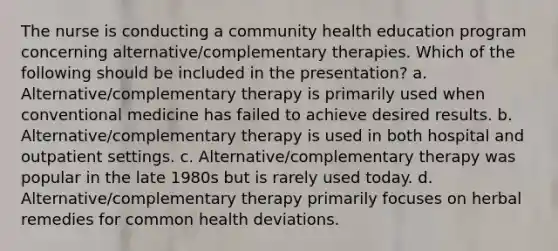 The nurse is conducting a community health education program concerning alternative/complementary therapies. Which of the following should be included in the presentation? a. Alternative/complementary therapy is primarily used when conventional medicine has failed to achieve desired results. b. Alternative/complementary therapy is used in both hospital and outpatient settings. c. Alternative/complementary therapy was popular in the late 1980s but is rarely used today. d. Alternative/complementary therapy primarily focuses on herbal remedies for common health deviations.