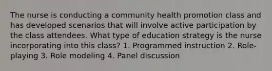 The nurse is conducting a community health promotion class and has developed scenarios that will involve active participation by the class attendees. What type of education strategy is the nurse incorporating into this class? 1. Programmed instruction 2. Role-playing 3. Role modeling 4. Panel discussion