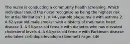 The nurse is conducting a community health screening. Which individual should the nurse recognize as being the highest risk for atrial fibrillation? 1. A 44-year-old obese male with asthma 2. A 62-year-old male smoker with a history of rheumatic heart disease 3. A 56-year-old female with diabetes who has elevated cholesterol levels 4. A 68-year-old female with Parkinson disease who takes carbidopa-levodopa (Sinemet) Page: 446