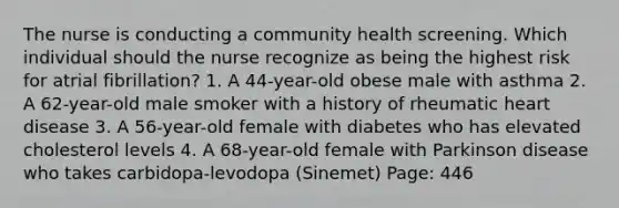 The nurse is conducting a community health screening. Which individual should the nurse recognize as being the highest risk for atrial fibrillation? 1. A 44-year-old obese male with asthma 2. A 62-year-old male smoker with a history of rheumatic heart disease 3. A 56-year-old female with diabetes who has elevated cholesterol levels 4. A 68-year-old female with Parkinson disease who takes carbidopa-levodopa (Sinemet) Page: 446