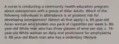 A nurse is conducting a community health-education program about osteoporosis with a group of older adults. Which of the following individuals in attendance is at greatest risk for developing osteoporosis? (Select all that apply.) a. 65-year-old Asian woman who smokes one pack of cigarettes per week b. 80-year-old White man who has three glasses of wine per day. c. 74-year-old White woman on daily oral prednisone for emphysema d. 68-year-old Black man who has a sedentary lifestyle