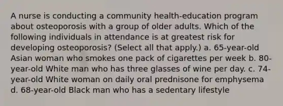 A nurse is conducting a community health-education program about osteoporosis with a group of older adults. Which of the following individuals in attendance is at greatest risk for developing osteoporosis? (Select all that apply.) a. 65-year-old Asian woman who smokes one pack of cigarettes per week b. 80-year-old White man who has three glasses of wine per day. c. 74-year-old White woman on daily oral prednisone for emphysema d. 68-year-old Black man who has a sedentary lifestyle