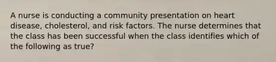 A nurse is conducting a community presentation on heart disease, cholesterol, and risk factors. The nurse determines that the class has been successful when the class identifies which of the following as true?