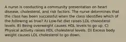 A nurse is conducting a community presentation on heart disease, cholesterol, and risk factors. The nurse determines that the class has been successful when the class identifies which of the following as true? A) Low-fat diet raises LDL cholesterol levels. B) Being overweight causes HDL levels to go up. C) Physical activity raises HDL cholesterol levels. D) Excess body weight causes LDL cholesterol to go down.