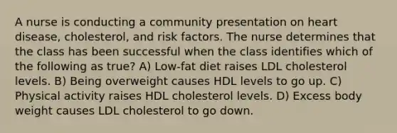 A nurse is conducting a community presentation on heart disease, cholesterol, and risk factors. The nurse determines that the class has been successful when the class identifies which of the following as true? A) Low-fat diet raises LDL cholesterol levels. B) Being overweight causes HDL levels to go up. C) Physical activity raises HDL cholesterol levels. D) Excess body weight causes LDL cholesterol to go down.