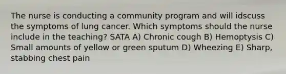 The nurse is conducting a community program and will idscuss the symptoms of lung cancer. Which symptoms should the nurse include in the teaching? SATA A) Chronic cough B) Hemoptysis C) Small amounts of yellow or green sputum D) Wheezing E) Sharp, stabbing chest pain