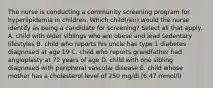 The nurse is conducting a community screening program for hyperlipidemia in children. Which child(ren) would the nurse identify as being a candidate for screening? Select all that apply. A. child with older siblings who are obese and lead sedentary lifestyles B. child who reports his uncle has type 1 diabetes diagnosed at age 19 C. child who reports grandfather had angioplasty at 72 years of age D. child with one sibling diagnosed with peripheral vascular disease E. child whose mother has a cholesterol level of 250 mg/dl (6.47 mmol/l)