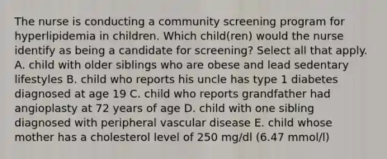 The nurse is conducting a community screening program for hyperlipidemia in children. Which child(ren) would the nurse identify as being a candidate for screening? Select all that apply. A. child with older siblings who are obese and lead sedentary lifestyles B. child who reports his uncle has type 1 diabetes diagnosed at age 19 C. child who reports grandfather had angioplasty at 72 years of age D. child with one sibling diagnosed with peripheral vascular disease E. child whose mother has a cholesterol level of 250 mg/dl (6.47 mmol/l)