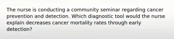 The nurse is conducting a community seminar regarding cancer prevention and detection. Which diagnostic tool would the nurse explain decreases cancer mortality rates through early detection?