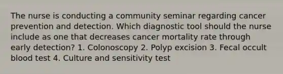 The nurse is conducting a community seminar regarding cancer prevention and detection. Which diagnostic tool should the nurse include as one that decreases cancer mortality rate through early detection? 1. Colonoscopy 2. Polyp excision 3. Fecal occult blood test 4. Culture and sensitivity test