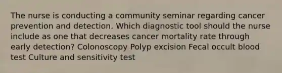 The nurse is conducting a community seminar regarding cancer prevention and detection. Which diagnostic tool should the nurse include as one that decreases cancer mortality rate through early detection? Colonoscopy Polyp excision Fecal occult blood test Culture and sensitivity test