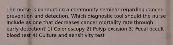 The nurse is conducting a community seminar regarding cancer prevention and detection. Which diagnostic tool should the nurse include as one that decreases cancer mortality rate through early detection? 1) Colonoscopy 2) Polyp excision 3) Fecal occult blood test 4) Culture and sensitivity test