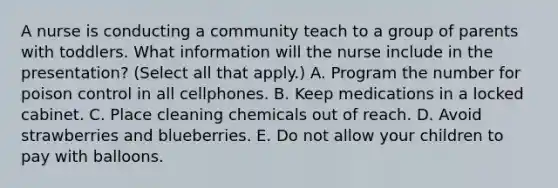 A nurse is conducting a community teach to a group of parents with toddlers. What information will the nurse include in the presentation? (Select all that apply.) A. Program the number for poison control in all cellphones. B. Keep medications in a locked cabinet. C. Place cleaning chemicals out of reach. D. Avoid strawberries and blueberries. E. Do not allow your children to pay with balloons.