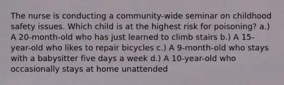 The nurse is conducting a community-wide seminar on childhood safety issues. Which child is at the highest risk for poisoning? a.) A 20-month-old who has just learned to climb stairs b.) A 15-year-old who likes to repair bicycles c.) A 9-month-old who stays with a babysitter five days a week d.) A 10-year-old who occasionally stays at home unattended