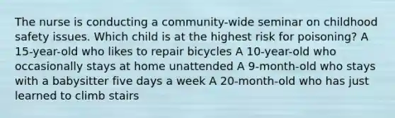 The nurse is conducting a community-wide seminar on childhood safety issues. Which child is at the highest risk for poisoning? A 15-year-old who likes to repair bicycles A 10-year-old who occasionally stays at home unattended A 9-month-old who stays with a babysitter five days a week A 20-month-old who has just learned to climb stairs