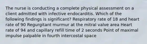 The nurse is conducting a complete physical assessment on a client admitted with infective endocarditis. Which of the following findings is significant? Respiratory rate of 18 and heart rate of 90 Regurgitant murmur at the mitral valve area Heart rate of 94 and capillary refill time of 2 seconds Point of maximal impulse palpable in fourth intercostal space