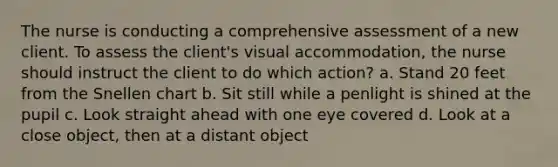 The nurse is conducting a comprehensive assessment of a new client. To assess the client's visual accommodation, the nurse should instruct the client to do which action? a. Stand 20 feet from the Snellen chart b. Sit still while a penlight is shined at the pupil c. Look straight ahead with one eye covered d. Look at a close object, then at a distant object