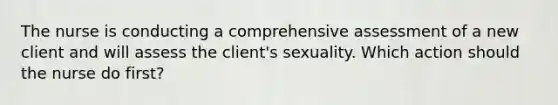 The nurse is conducting a comprehensive assessment of a new client and will assess the client's sexuality. Which action should the nurse do first?