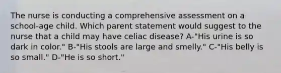 The nurse is conducting a comprehensive assessment on a school-age child. Which parent statement would suggest to the nurse that a child may have celiac disease? A-"His urine is so dark in color." B-"His stools are large and smelly." C-"His belly is so small." D-"He is so short."