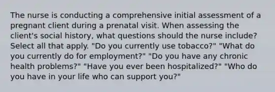 The nurse is conducting a comprehensive initial assessment of a pregnant client during a prenatal visit. When assessing the client's social history, what questions should the nurse include? Select all that apply. "Do you currently use tobacco?" "What do you currently do for employment?" "Do you have any chronic health problems?" "Have you ever been hospitalized?" "Who do you have in your life who can support you?"