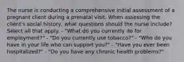 The nurse is conducting a comprehensive initial assessment of a pregnant client during a prenatal visit. When assessing the client's social history, what questions should the nurse include? Select all that apply. - "What do you currently do for employment?" - "Do you currently use tobacco?" - "Who do you have in your life who can support you?" - "Have you ever been hospitalized?" - "Do you have any chronic health problems?"