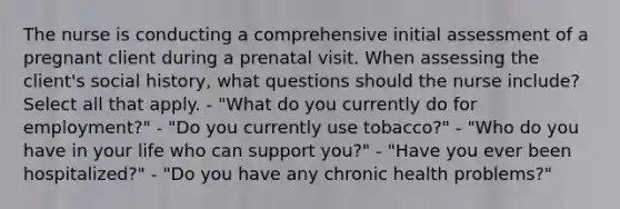 The nurse is conducting a comprehensive initial assessment of a pregnant client during a prenatal visit. When assessing the client's social history, what questions should the nurse include? Select all that apply. - "What do you currently do for employment?" - "Do you currently use tobacco?" - "Who do you have in your life who can support you?" - "Have you ever been hospitalized?" - "Do you have any chronic health problems?"