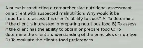 A nurse is conducting a comprehensive nutritional assessment on a client with suspected malnutrition. Why would it be important to assess this client's ability to cook? A) To determine if the client is interested in preparing nutritious food B) To assess if the client has the ability to obtain or prepare food C) To determine the client's understanding of the principles of nutrition D) To evaluate the client's food preferences