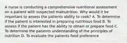 A nurse is conducting a comprehensive nutritional assessment on a patient with suspected malnutrition. Why would it be important to assess the patients ability to cook? A. To determine if the patient is interested in preparing nutritious food B. To assess if the patient has the ability to obtain or prepare food C. To determine the patients understanding of the principles of nutrition D. To evaluate the patients food preference