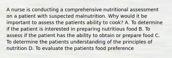 A nurse is conducting a comprehensive nutritional assessment on a patient with suspected malnutrition. Why would it be important to assess the patients ability to cook? A. To determine if the patient is interested in preparing nutritious food B. To assess if the patient has the ability to obtain or prepare food C. To determine the patients understanding of the principles of nutrition D. To evaluate the patients food preference